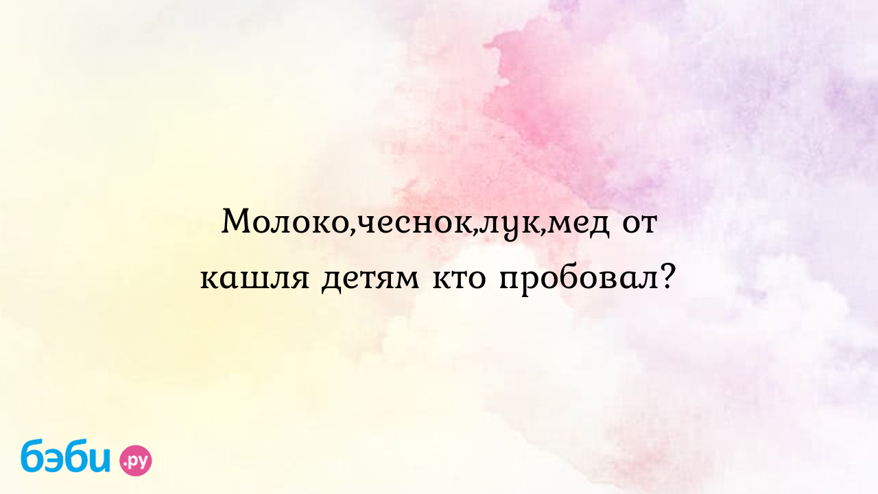 Молоко,чеснок,лук,мед от кашля детям кто пробовал?