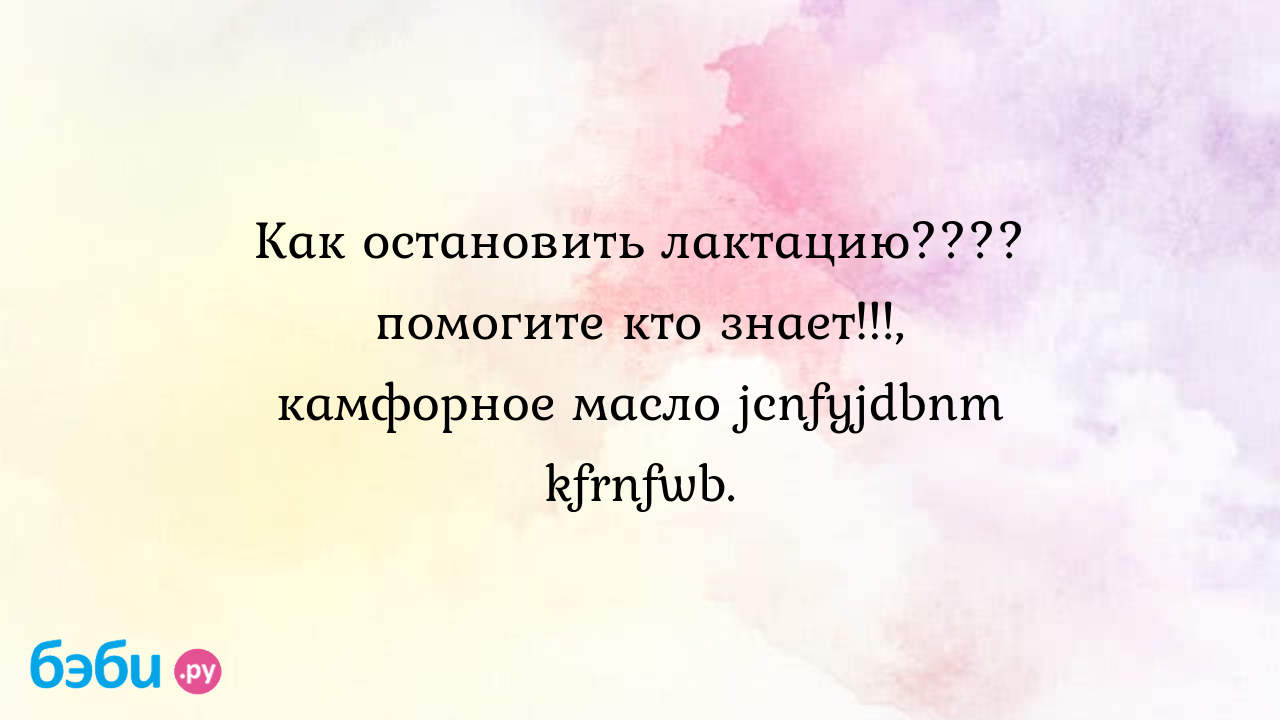 Как остановить лактацию???? помогите кто знает!!!, камфорное масло  jcnfyjdbnm kfrnfwb. | Метки: грудной, молоко