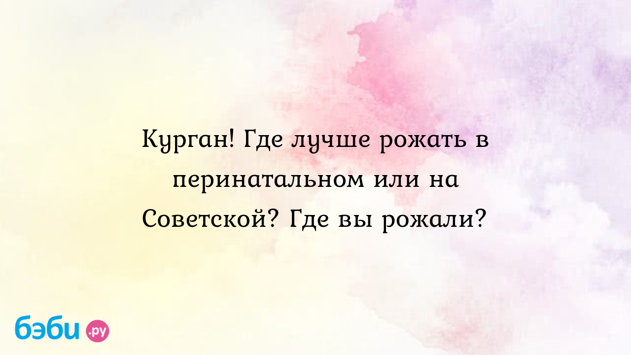 Курган! Где лучше рожать в перинатальном или на Советской? Где вы рожали? -  Виктория