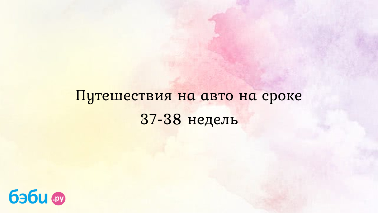 Путешествия на авто на сроке 37-38 недель