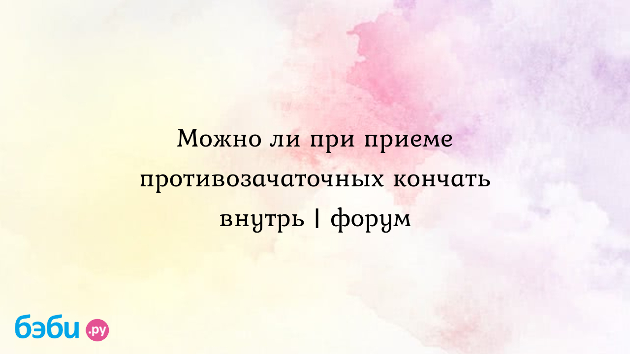 Можно ли при приеме противозачаточных кончать внутрь | форум