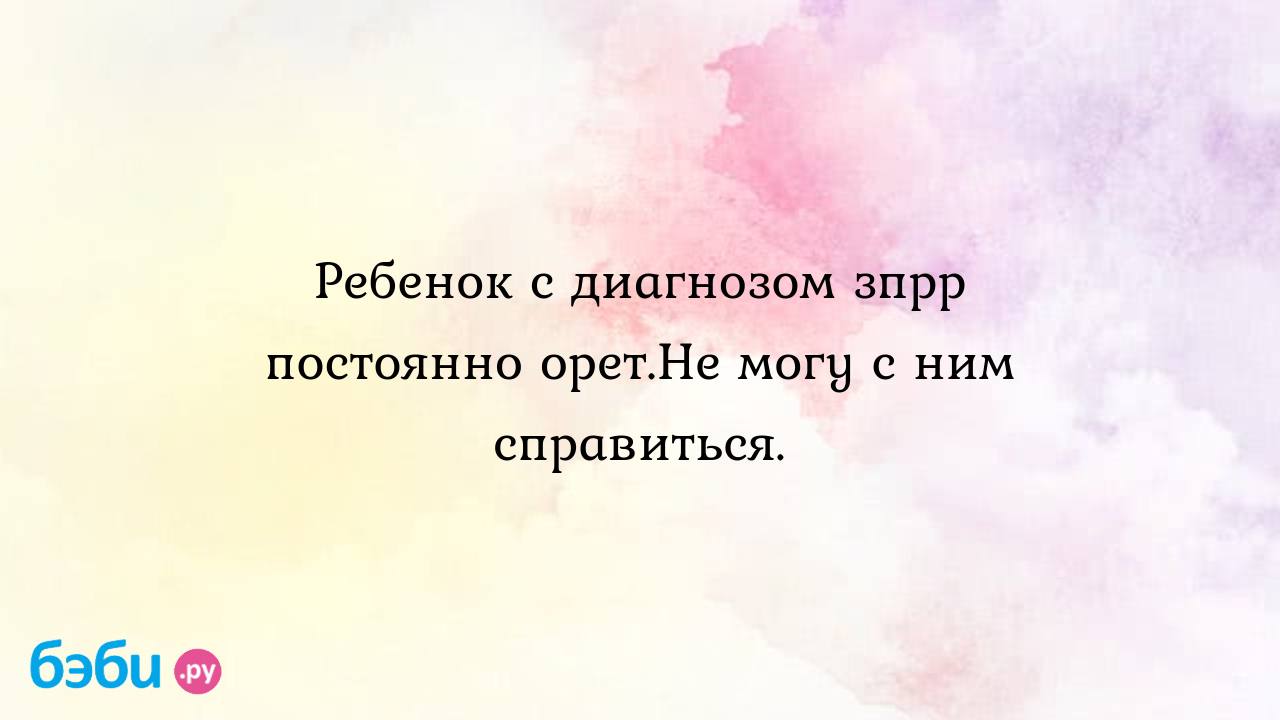 Ребенок с диагнозом зпрр постоянно орет.Не могу с ним справиться. - Особый  ребенок