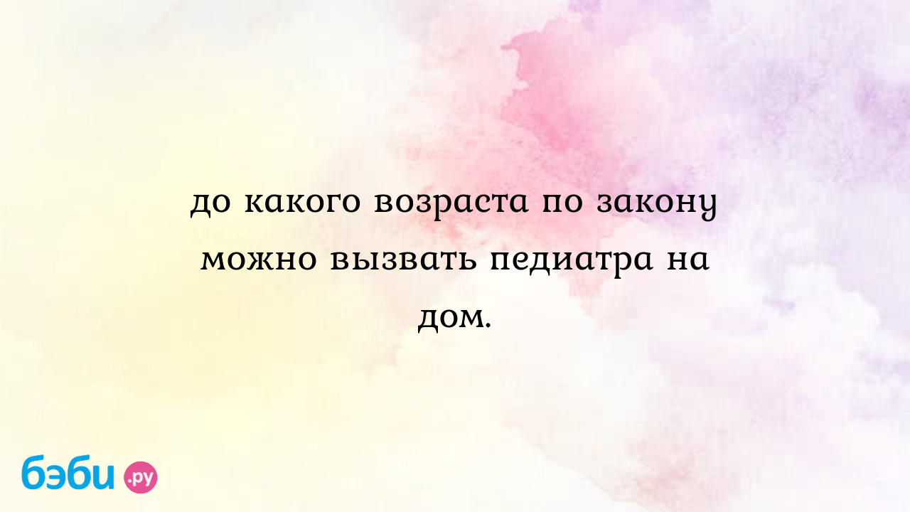 До какого возраста по закону можно вызвать педиатра на дом. - Мама3Dочек