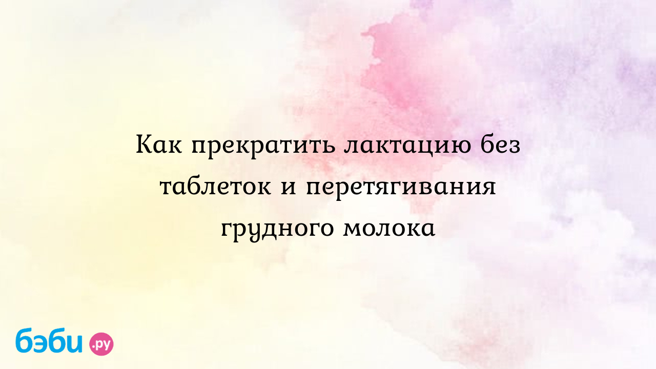 Как прекратить лактацию без таблеток и перетягивания грудного молока