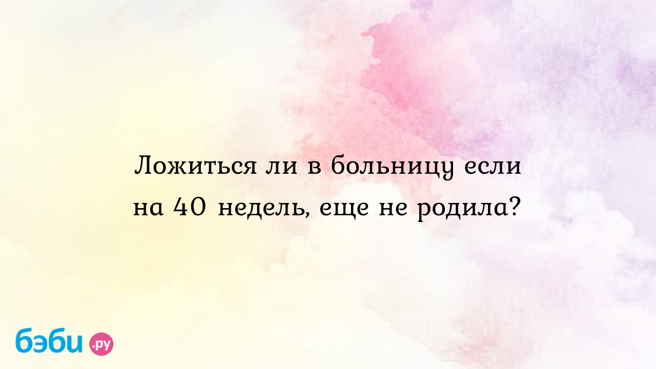 Ложиться ли в больницу если на 40 недель, еще не родила?