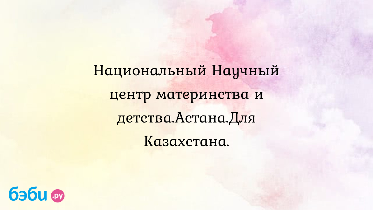 Национальный Научный центр материнства и детства.Астана.Для Казахстана.