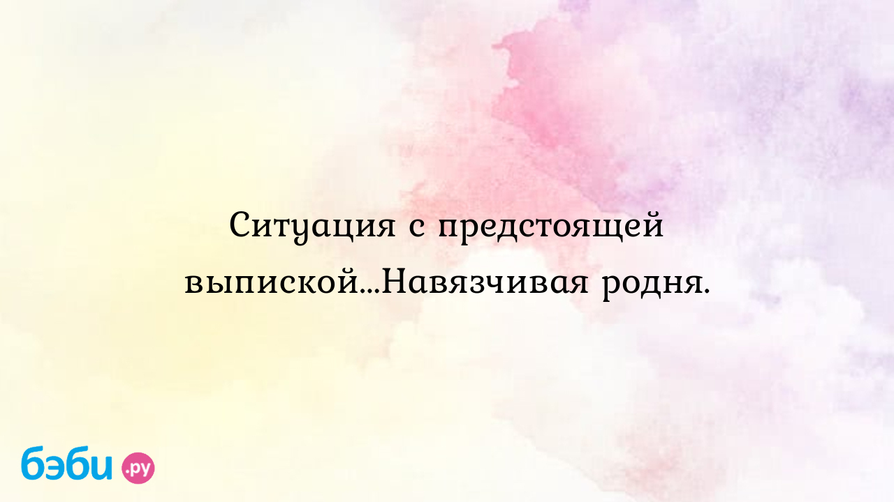 Ситуация с предстоящей выпиской...Навязчивая родня.