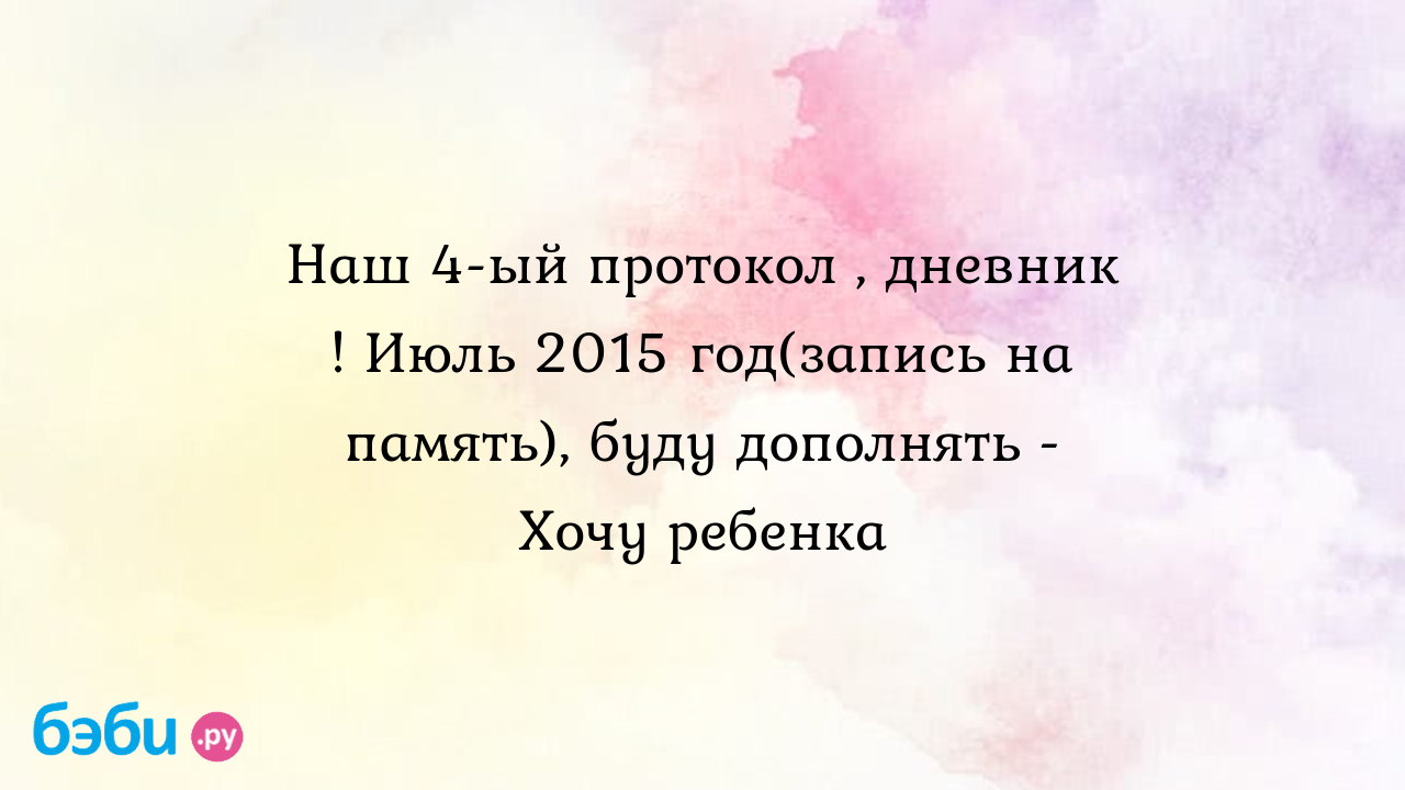 Наш 4-ый протокол , дневник ! Июль 2015 год(запись на память), буду  дополнять - Хочу ребенка