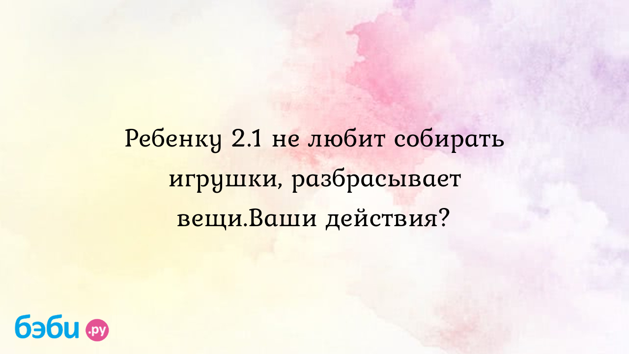 Ребенку 2.1 не любит собирать игрушки, разбрасывает вещи.Ваши действия?