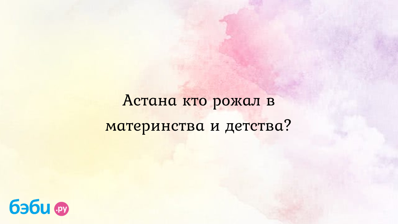 Астана кто рожал в материнства и детства? - ♥Зарина♥