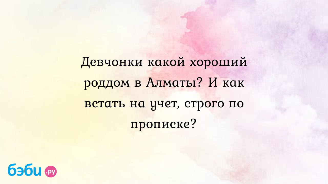 Девчонки какой хороший роддом в Алматы? И как встать на учет, строго по  прописке? - Вопросы во время беременности - Лиза