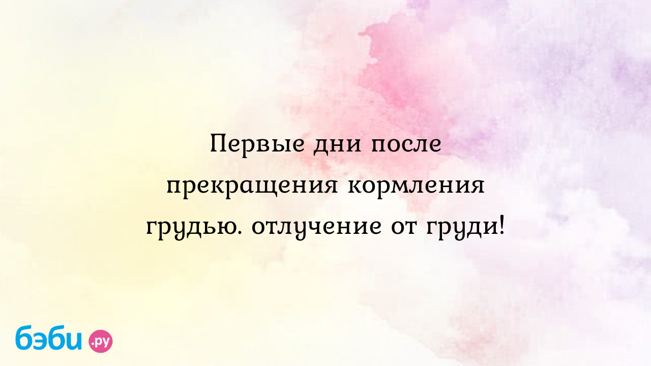 Первые дни после прекращения кормления грудью. отлучение от груди!