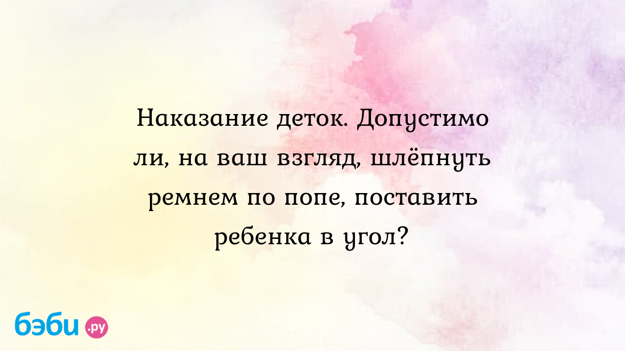 Наказание деток. допустимо ли, на ваш взгляд, шлёпнуть ремнем по попе,  поставить ребенка в угол?, ремнем по попе детям видео