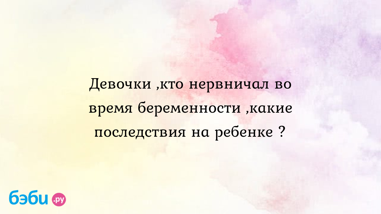 Девочки ,кто нервничал во время беременности ,какие последствия на ребенке ?