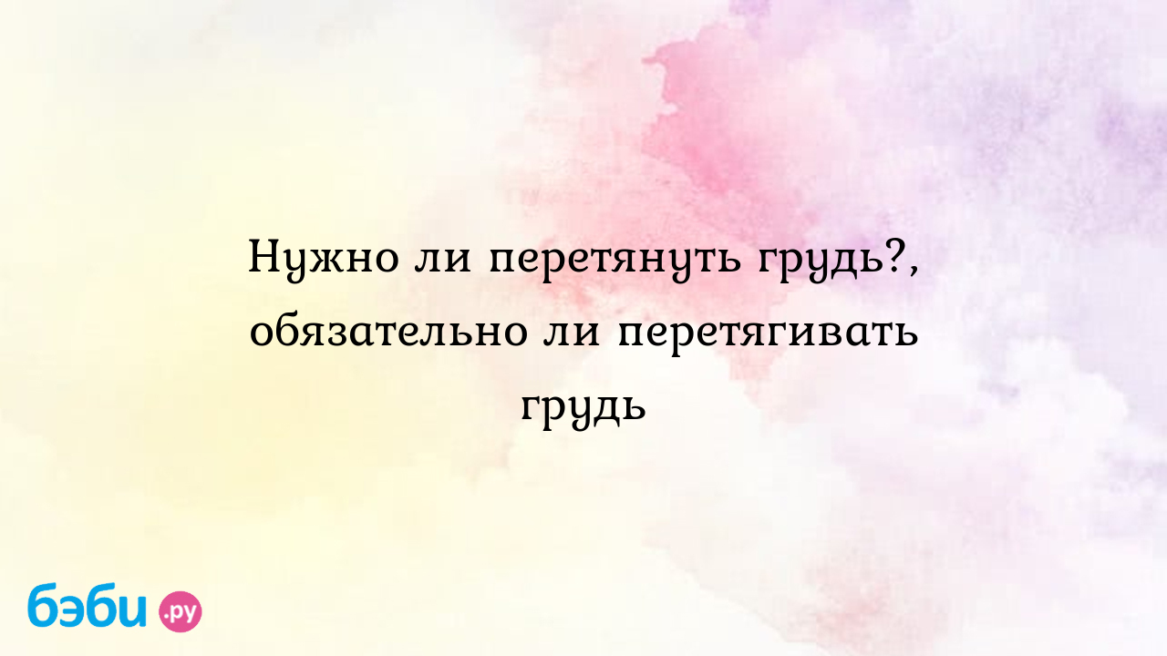 Нужно ли перетянуть грудь?, обязательно ли перетягивать грудь