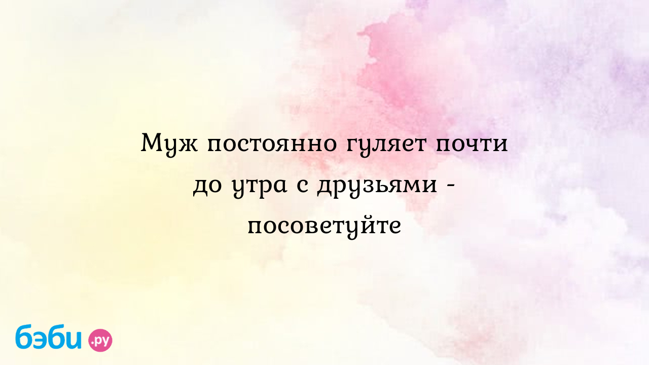 Муж постоянно гуляет почти до утра с друзьями -посоветуйте, муж гуляет до  утра