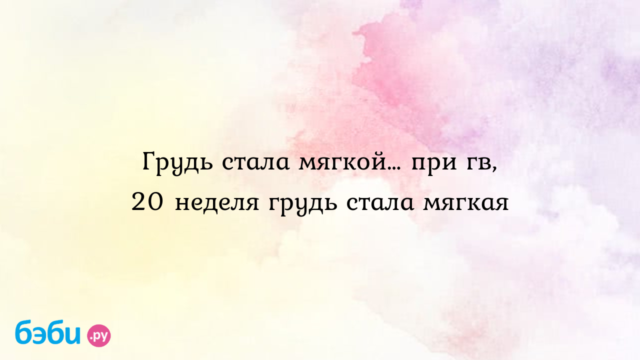 Грудь стала мягкой… при гв, 20 неделя грудь стала мягкая