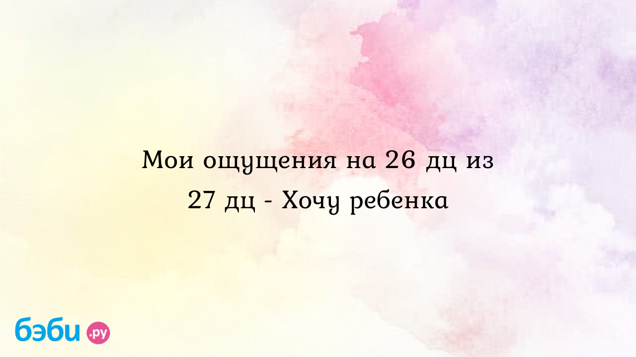 Мои ощущения на 26 дц из 27 дц - Хочу ребенка