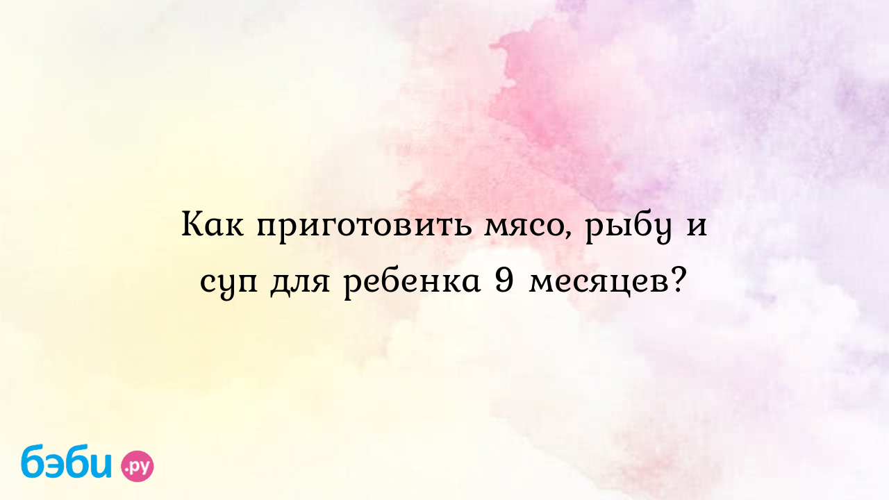 Как приготовить мясо, рыбу и суп для ребенка 9 месяцев? | Метки: месячный,  рецепт