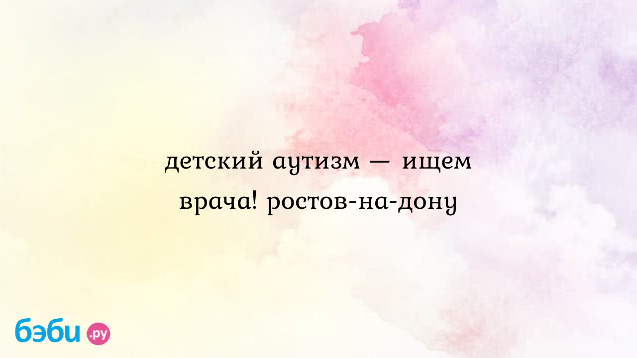 Детский аутизм — ищем врача! ростов-на-дону, клиники лечащие аутизм в  ростове-на-дону