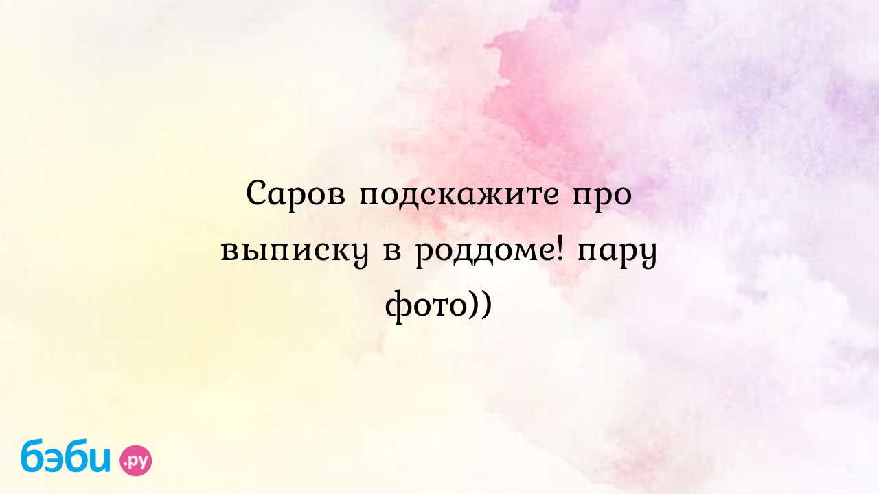 Саров подскажите про выписку в роддоме! пару фото))