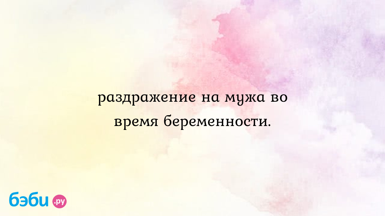 Раздражение на мужа во время беременности.