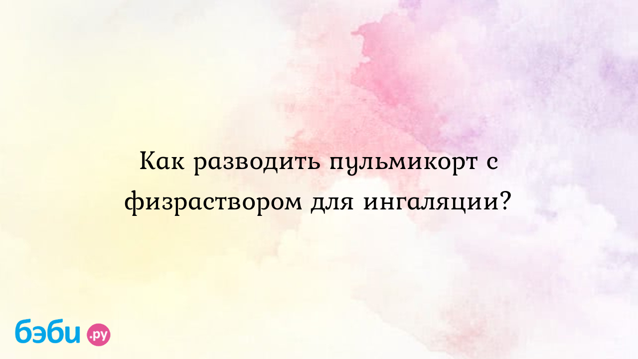 Как разводить пульмикорт с физраствором для ингаляции? - Здоровье и питание  ребенка от года до трех лет | Метки: раствор