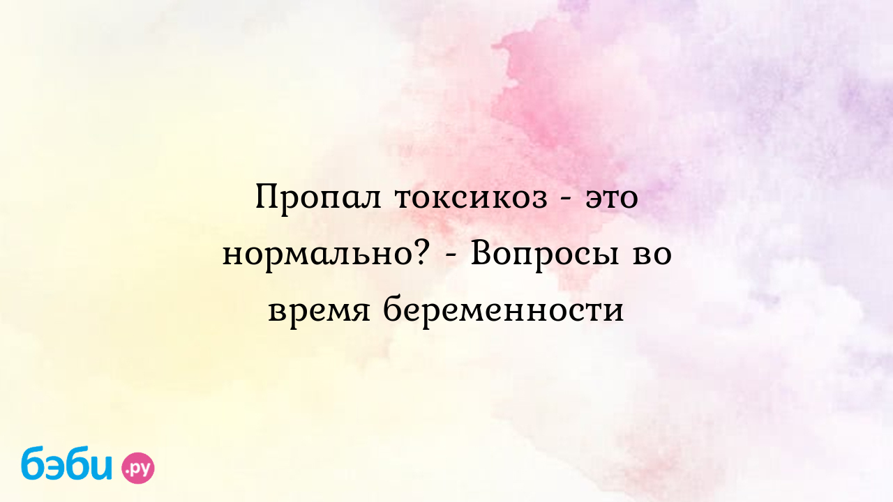 Пропал токсикоз - это нормально? - Вопросы во время беременности