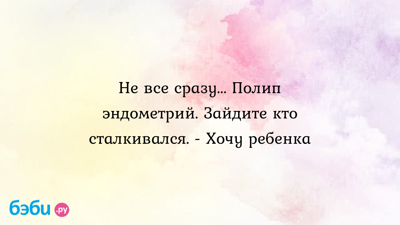 Не все сразу... Полип эндометрий. Зайдите кто сталкивался. - Хочу ребенка