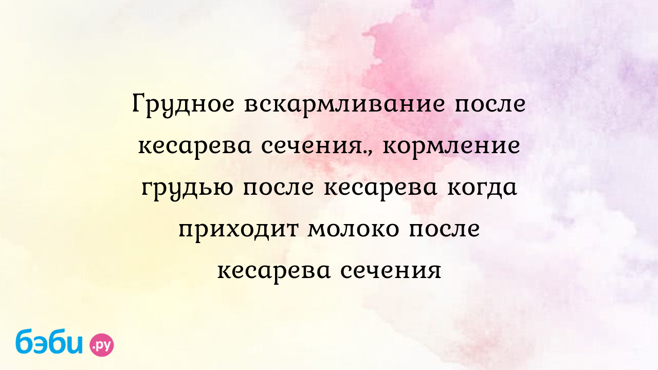 Грудное вскармливание после кесарева сечения., кормление грудью после  кесарева когда приходит молоко после кесарева сечения