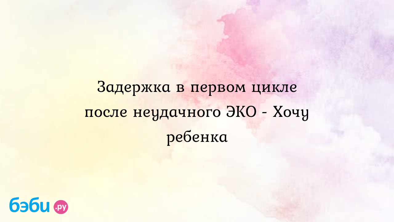 Задержка в первом цикле после неудачного ЭКО - Хочу ребенка