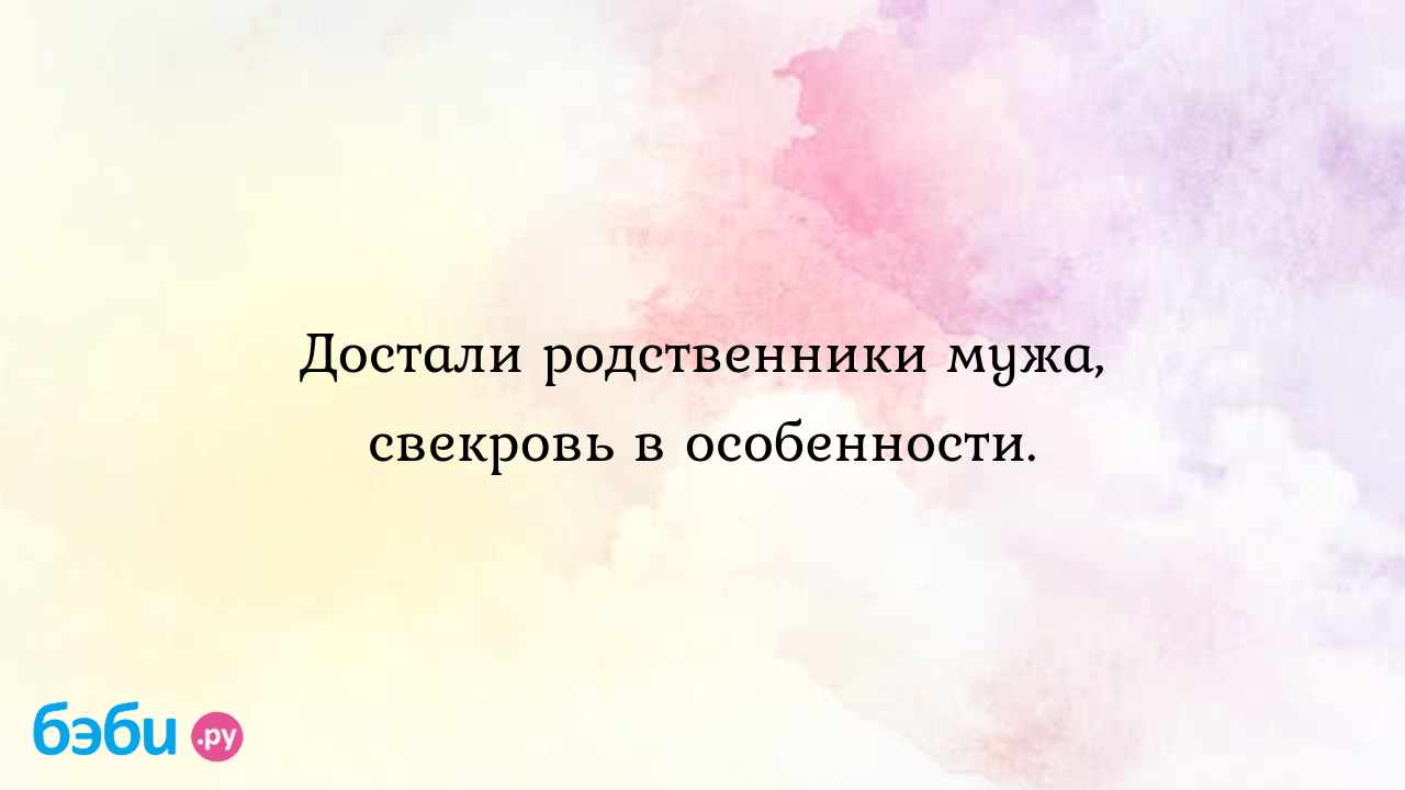 Достали родственники мужа, свекровь в особенности.