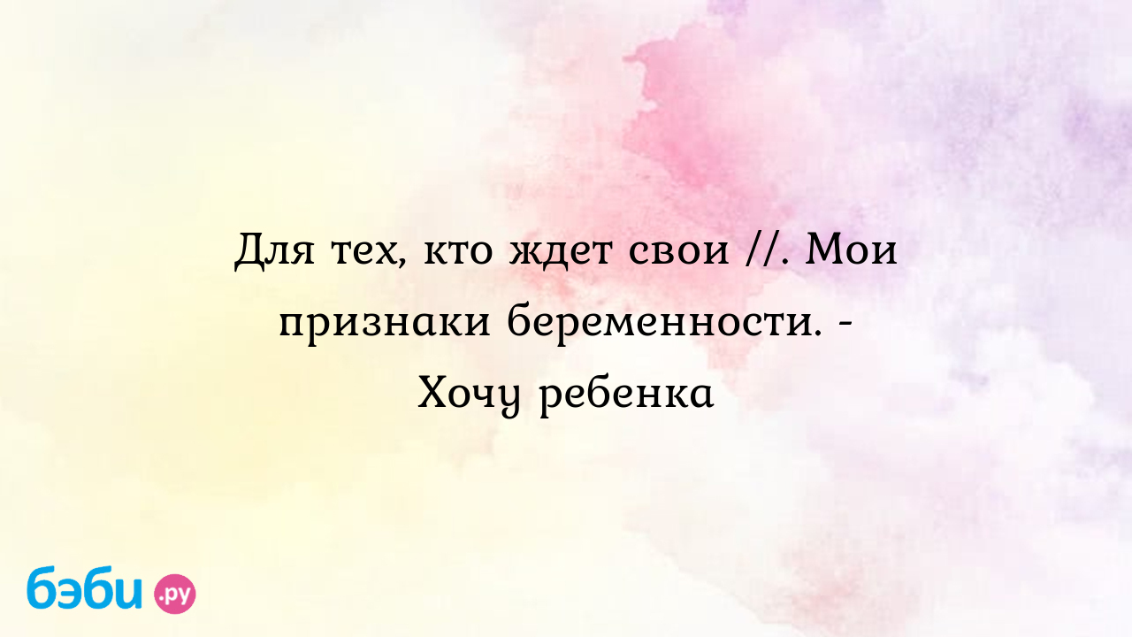 Для тех, кто ждет свои //. Мои признаки беременности. - Хочу ребенка