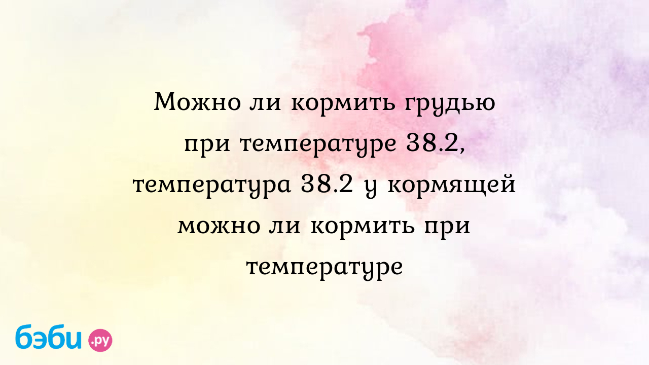 Можно ли кормить грудью при температуре 38.2, температура 38.2 у кормящей  можно ли кормить при температуре