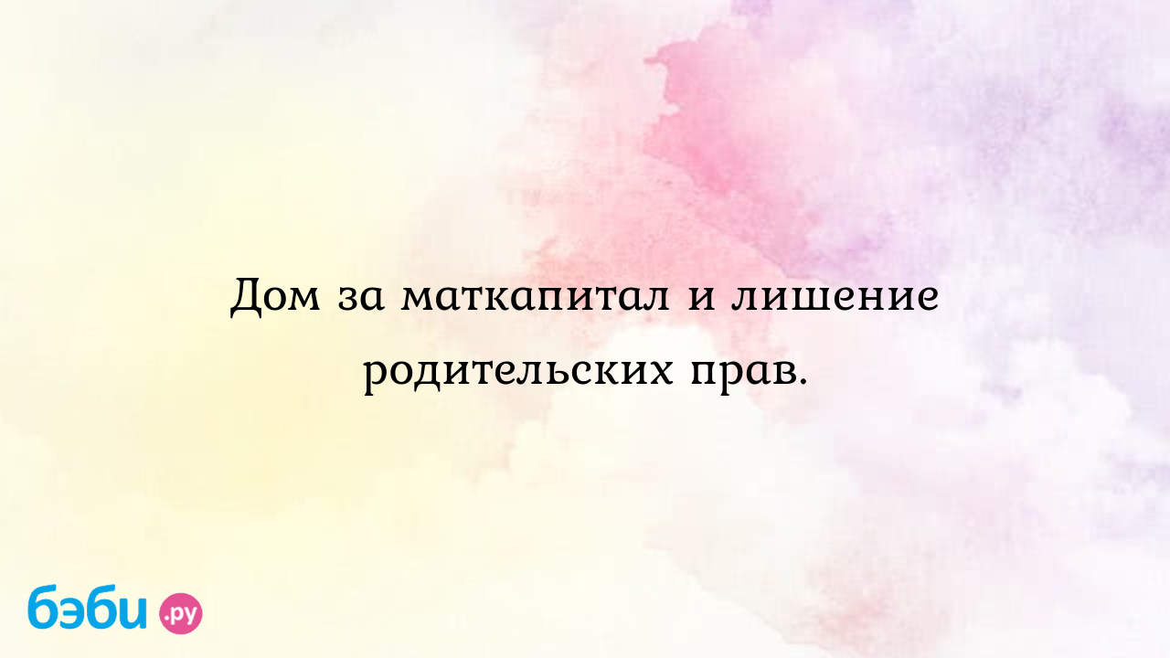 Дом за маткапитал и лишение родительских прав.