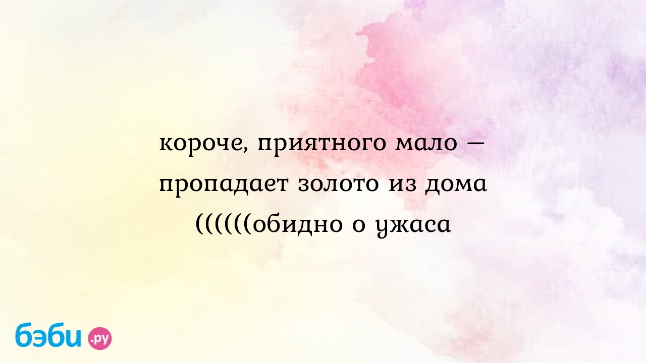 Короче, приятного мало – пропадает золото из дома ((((((обидно о ужаса, из  дома пропадает золото