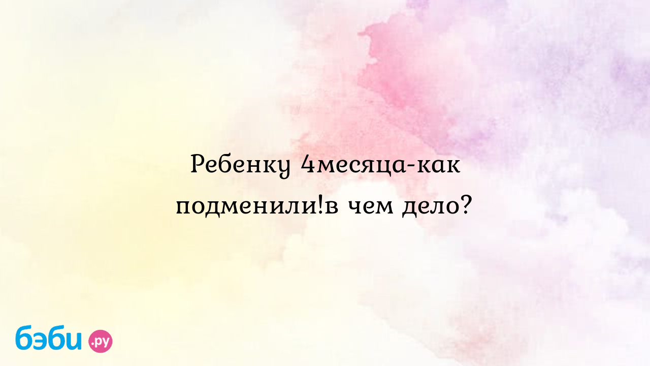 Ребенку 4месяца-как подменили!в чем дело? - хочувлето