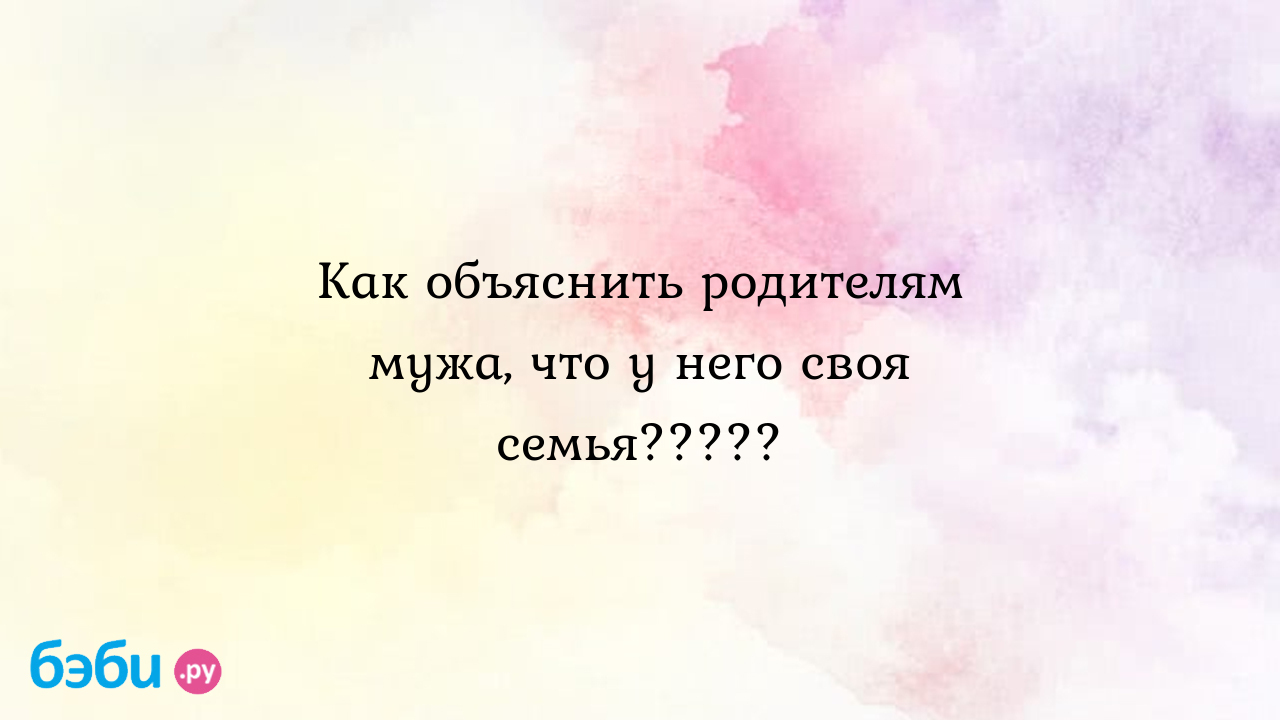 Как объяснить родителям мужа, что у него своя семья?????