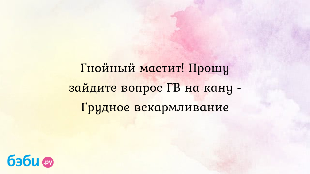 Гнойный мастит! Прошу зайдите вопрос ГВ на кану - Грудное вскармливание