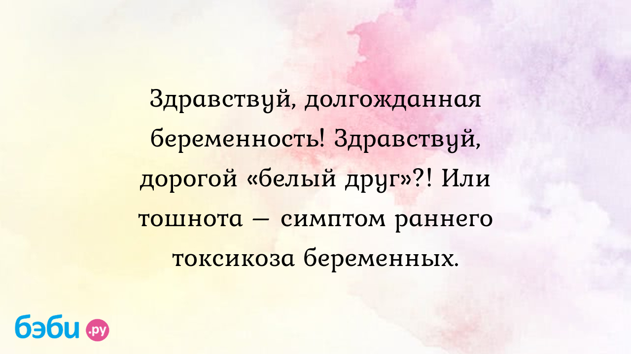 Здравствуй, долгожданная беременность! здравствуй, дорогой «белый друг»?!  или тошнота – симптом раннего токсикоза беременных.