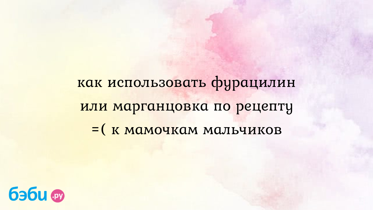 Как использовать фурацилин или марганцовка по рецепту =( к мамочкам  мальчиков