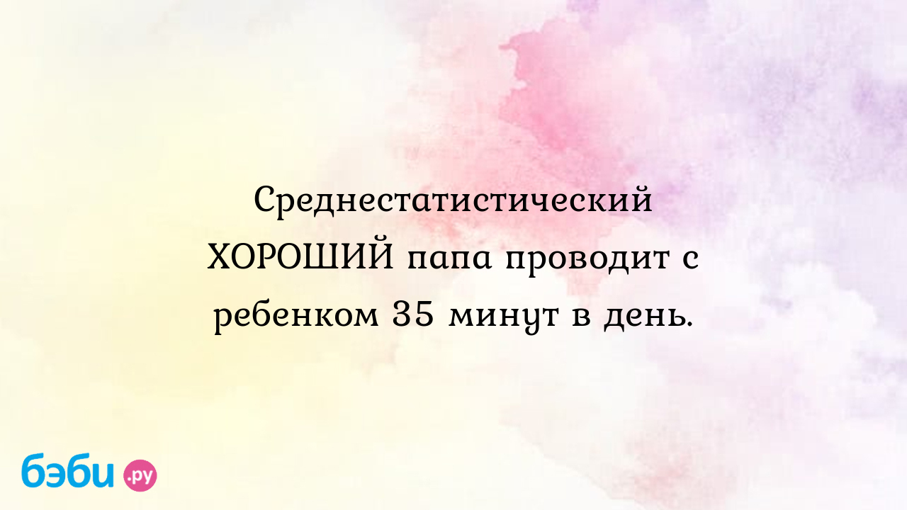 Среднестатистический ХОРОШИЙ папа проводит с ребенком 35 минут в день.