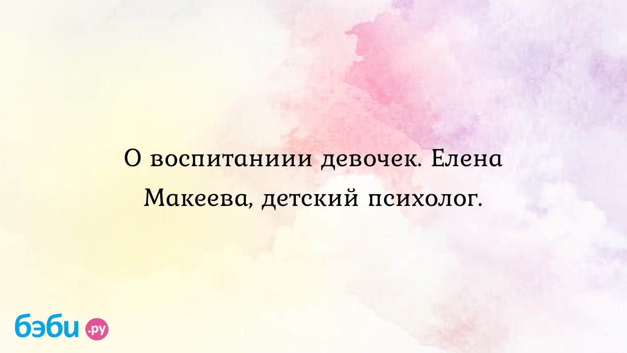 О воспитаниии девочек. Елена Макеева, детский психолог.