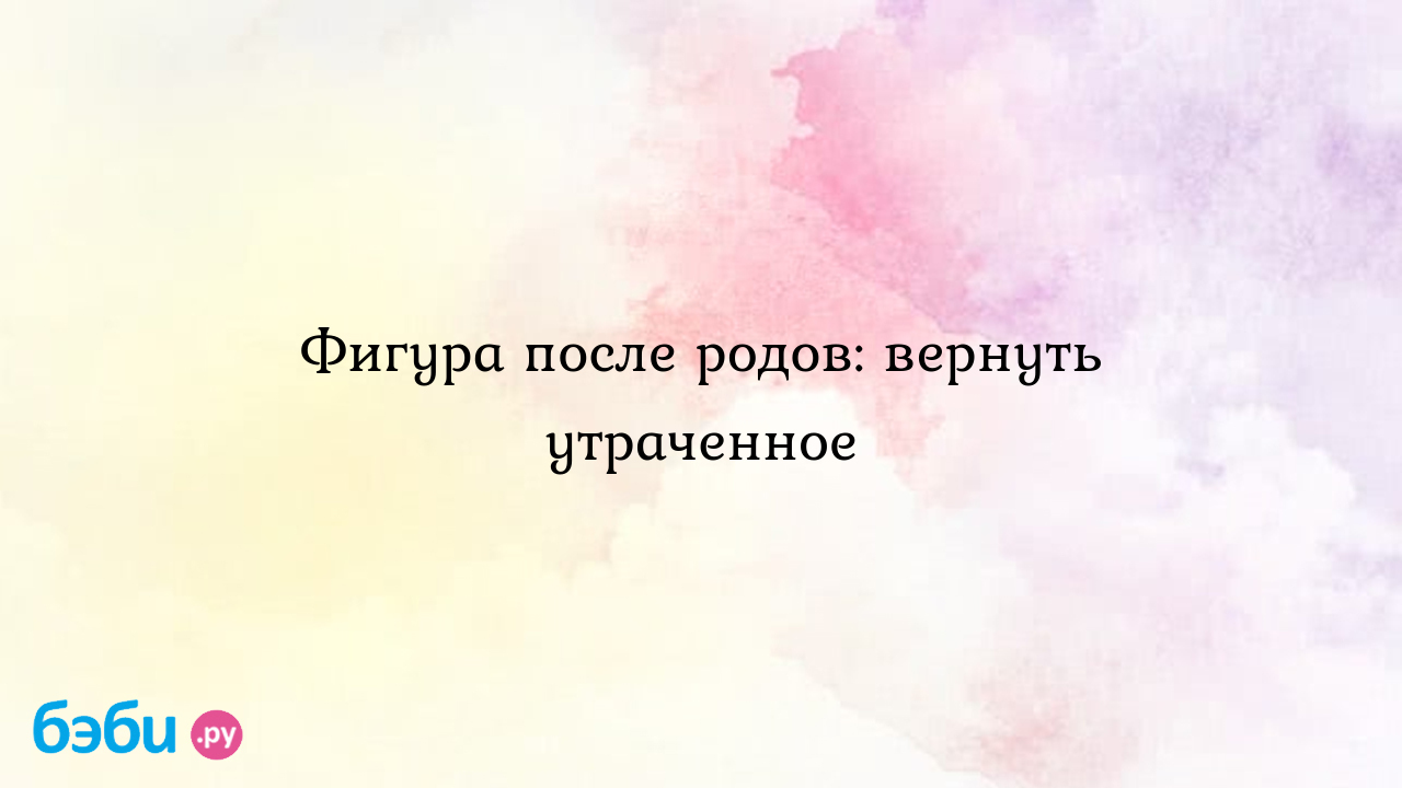 Фигура после родов: вернуть утраченное восстановление фигуры после родов