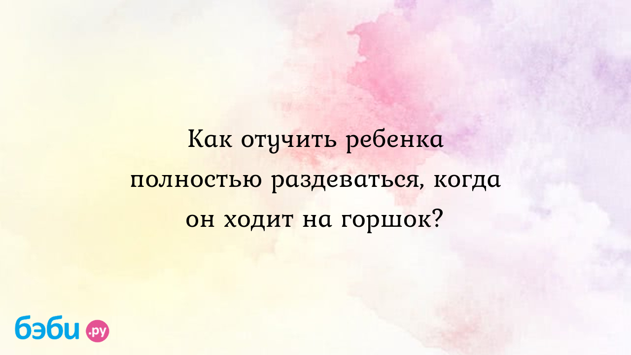 Как отучить ребенка полностью раздеваться, когда он ходит на горшок?