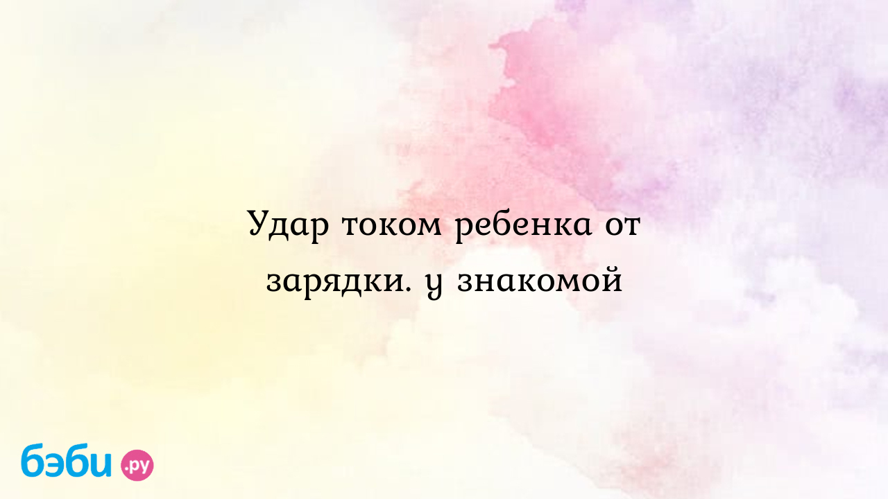 Удар током ребенка от зарядки. у знакомой