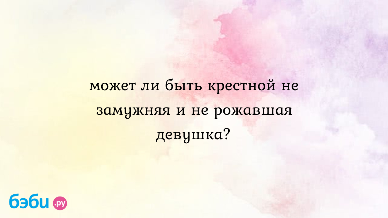 Может ли быть крестной не замужняя и не рожавшая девушка? - ЯЯЯ мама