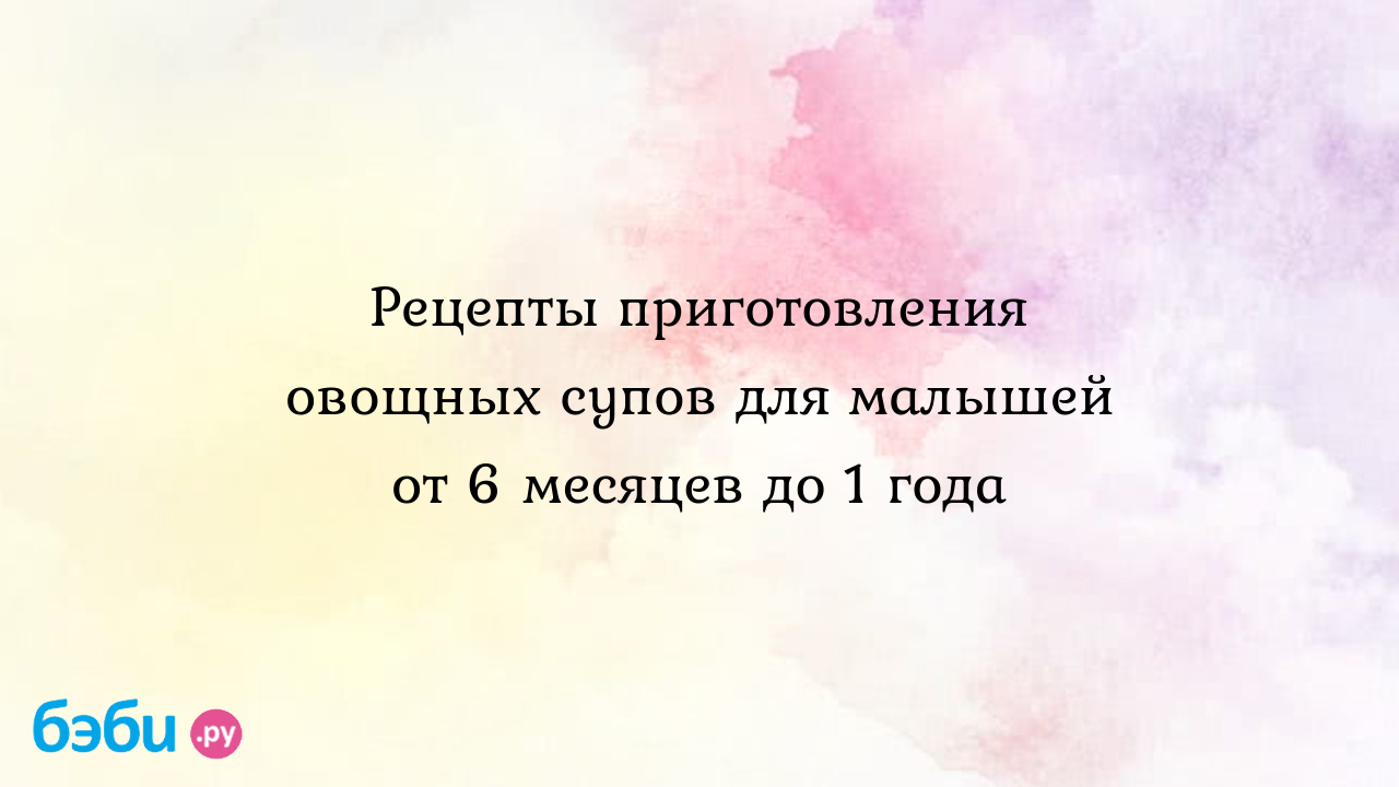 Рецепты приготовления овощных супов для малышей от 6 месяцев до 1 года