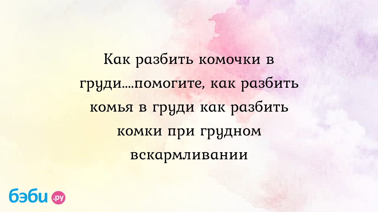 Как разбить комочки в груди....помогите, как разбить комья в груди как  разбить комки при грудном вскармливании