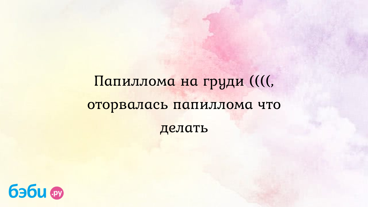 Папиллома на груди ((((, оторвалась папиллома что делать